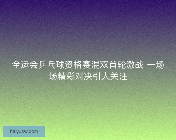 全运会乒乓球资格赛混双首轮激战 一场场精彩对决引人关注