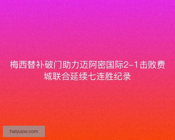 梅西替补破门助力迈阿密国际2-1击败费城联合延续七连胜纪录