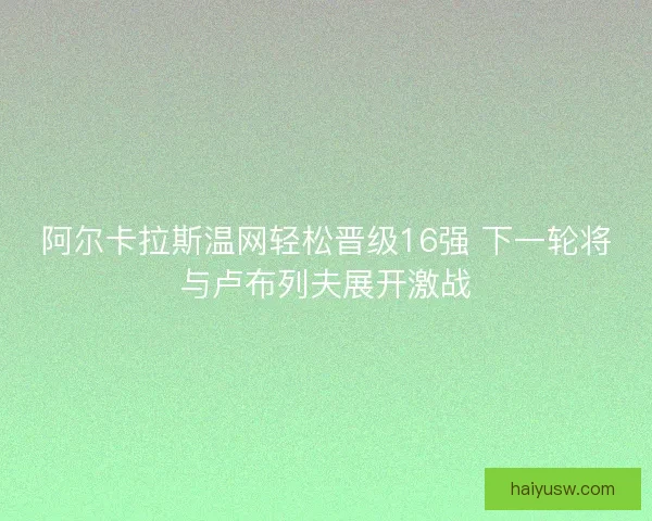 阿尔卡拉斯温网轻松晋级16强 下一轮将与卢布列夫展开激战