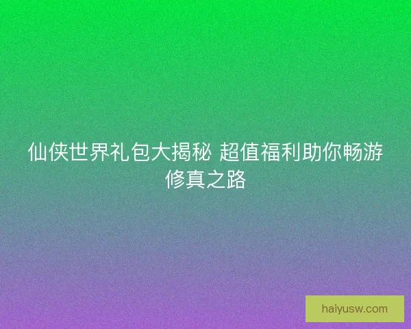 仙侠世界礼包大揭秘 超值福利助你畅游修真之路