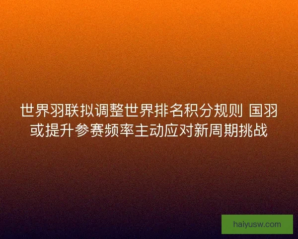 世界羽联拟调整世界排名积分规则 国羽或提升参赛频率主动应对新周期挑战