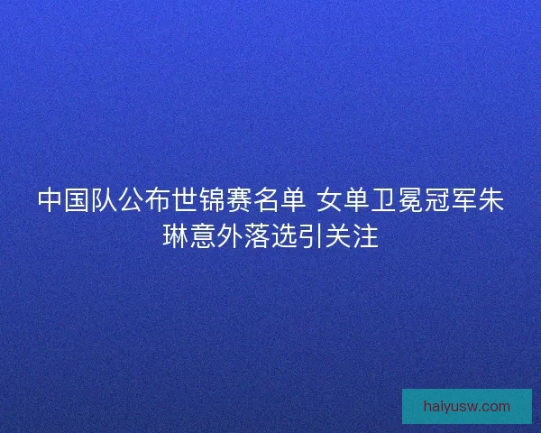 中国队公布世锦赛名单 女单卫冕冠军朱琳意外落选引关注