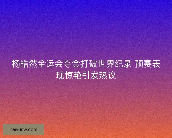 杨皓然全运会夺金打破世界纪录 预赛表现惊艳引发热议