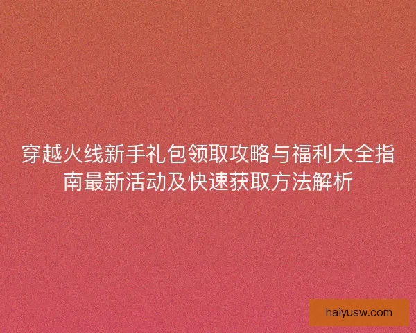穿越火线新手礼包领取攻略与福利大全指南最新活动及快速获取方法解析