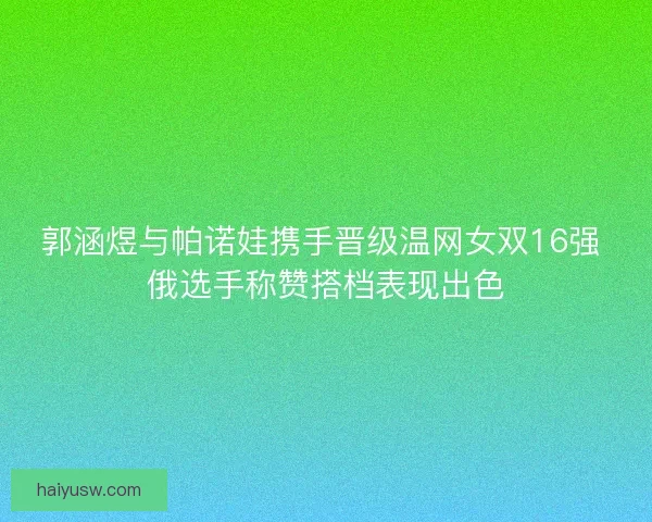 郭涵煜与帕诺娃携手晋级温网女双16强 俄选手称赞搭档表现出色