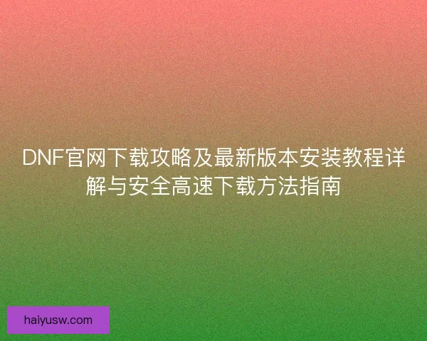 DNF官网下载攻略及最新版本安装教程详解与安全高速下载方法指南 DNF官网下载攻略及最新版本安装教程详解与安全高速下载方法指南