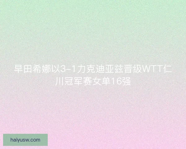 早田希娜以3-1力克迪亚兹晋级WTT仁川冠军赛女单16强 早田希娜以3-1力克迪亚兹晋级WTT仁川冠军赛女单16强