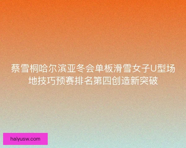 蔡雪桐哈尔滨亚冬会单板滑雪女子U型场地技巧预赛排名第四创造新突破