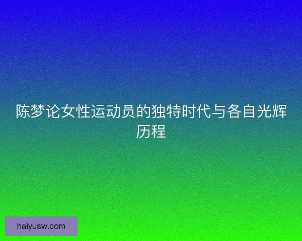 陈梦论女性运动员的独特时代与各自光辉历程 陈梦论女性运动员的独特时代与各自光辉历程