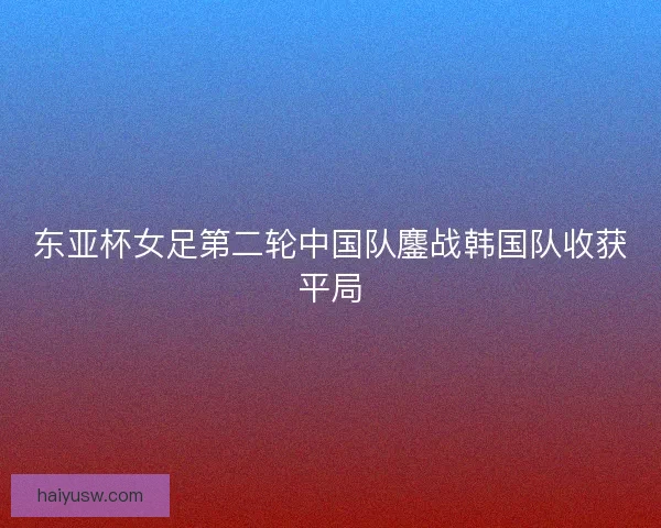 东亚杯女足第二轮中国队鏖战韩国队收获平局