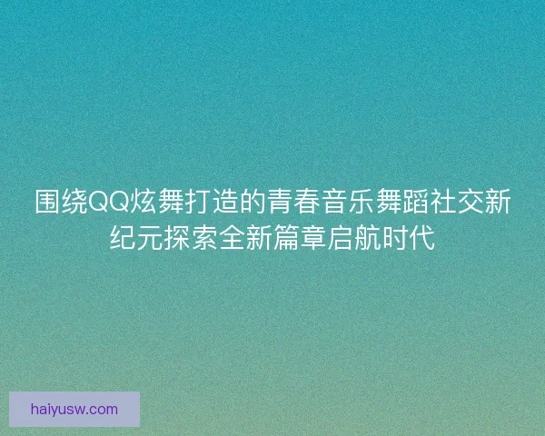 围绕QQ炫舞打造的青春音乐舞蹈社交新纪元探索全新篇章启航时代