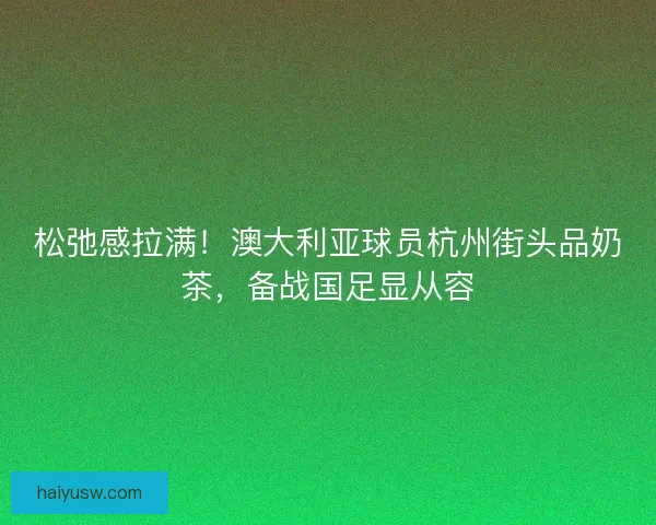 松弛感拉满！澳大利亚球员杭州街头品奶茶，备战国足显从容