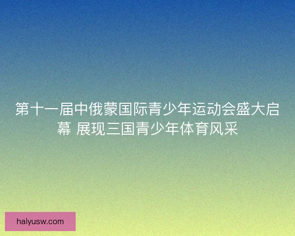 第十一届中俄蒙国际青少年运动会盛大启幕 展现三国青少年体育风采