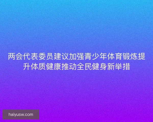 两会代表委员建议加强青少年体育锻炼提升体质健康推动全民健身新举措