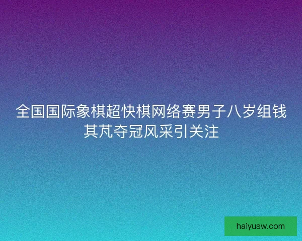 全国国际象棋超快棋网络赛男子八岁组钱其芃夺冠风采引关注
