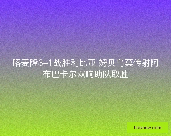喀麦隆3-1战胜利比亚 姆贝乌莫传射阿布巴卡尔双响助队取胜