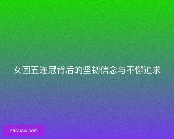 女团五连冠背后的坚韧信念与不懈追求