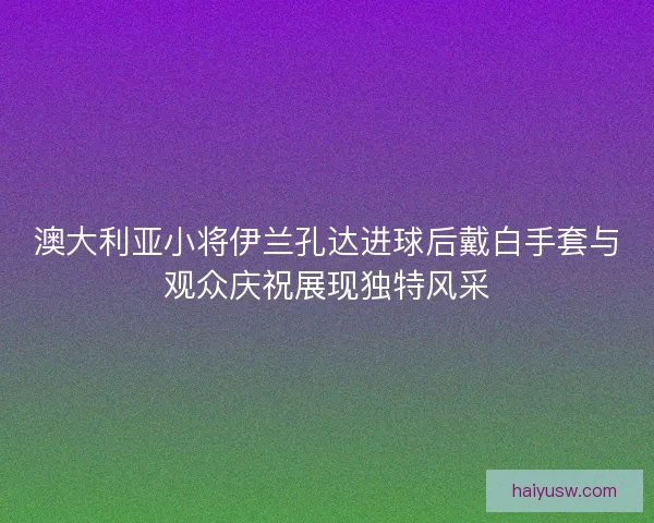 澳大利亚小将伊兰孔达进球后戴白手套与观众庆祝展现独特风采