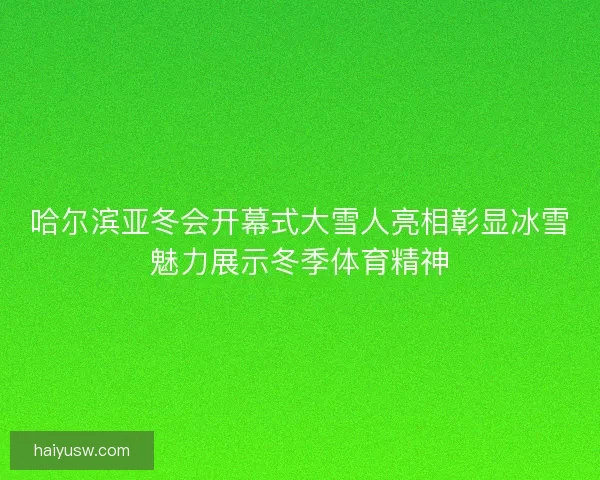 哈尔滨亚冬会开幕式大雪人亮相彰显冰雪魅力展示冬季体育精神 哈尔滨亚冬会开幕式大雪人亮相彰显冰雪魅力展示冬季体育精神