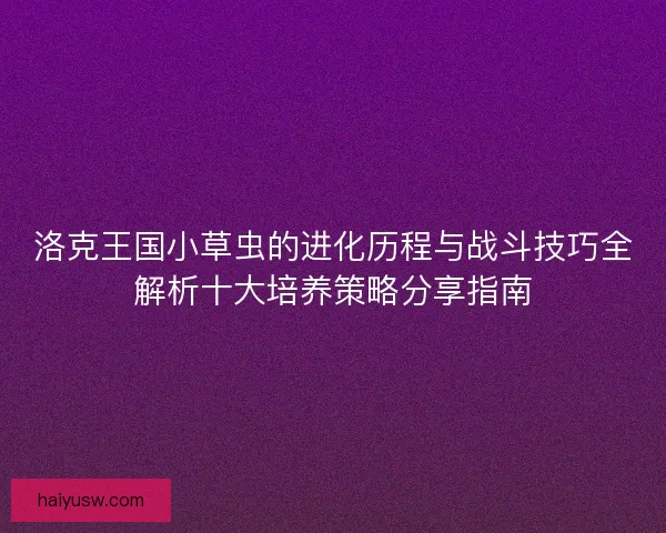 洛克王国小草虫的进化历程与战斗技巧全解析十大培养策略分享指南 洛克王国小草虫的进化历程与战斗技巧全解析十大培养策略分享指南