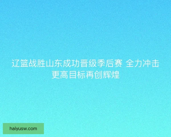 辽篮战胜山东成功晋级季后赛 全力冲击更高目标再创辉煌 辽篮战胜山东成功晋级季后赛 全力冲击更高目标再创辉煌