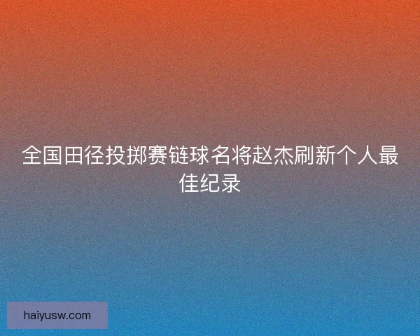 全国田径投掷赛链球名将赵杰刷新个人最佳纪录 全国田径投掷赛链球名将赵杰刷新个人最佳纪录